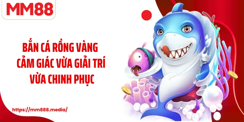 Bắn cá rồng vàng cảm giác vừa giải trí vừa chinh phục